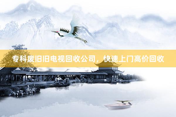 专科废旧旧电视回收公司，快速上门高价回收