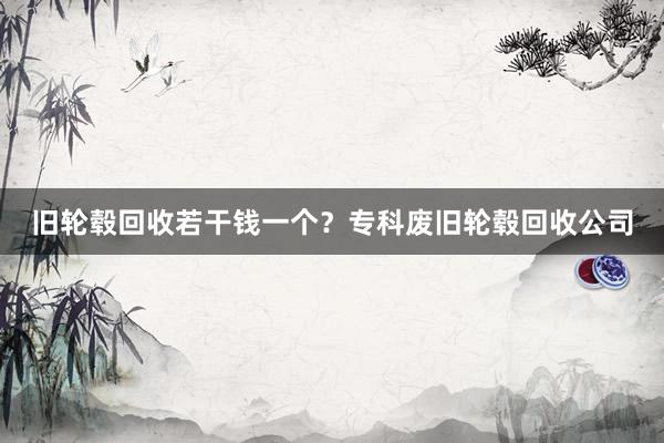 旧轮毂回收若干钱一个？专科废旧轮毂回收公司