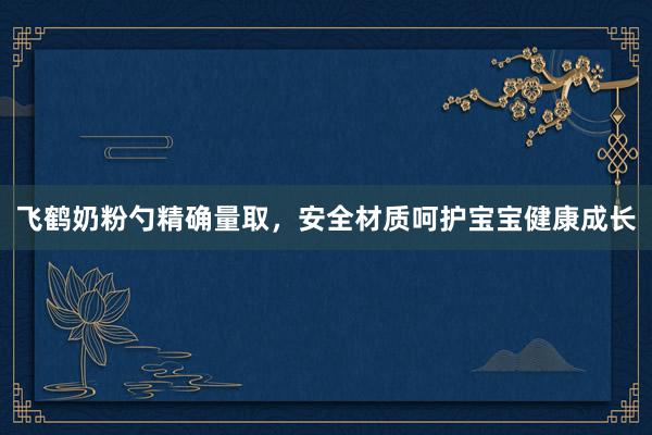 飞鹤奶粉勺精确量取，安全材质呵护宝宝健康成长