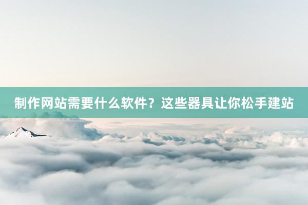 制作网站需要什么软件？这些器具让你松手建站
